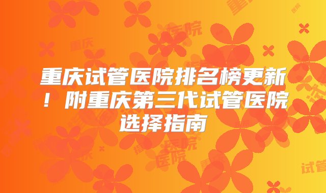 重庆试管医院排名榜更新！附重庆第三代试管医院选择指南