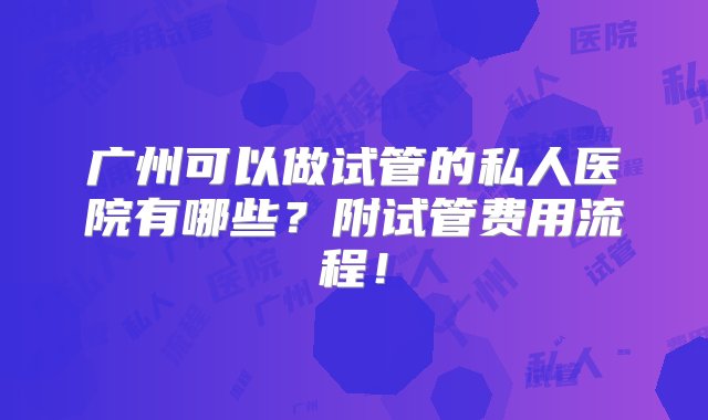 广州可以做试管的私人医院有哪些？附试管费用流程！