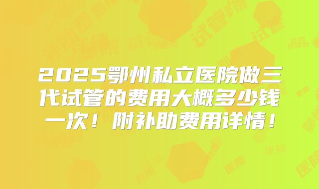 2025鄂州私立医院做三代试管的费用大概多少钱一次！附补助费用详情！