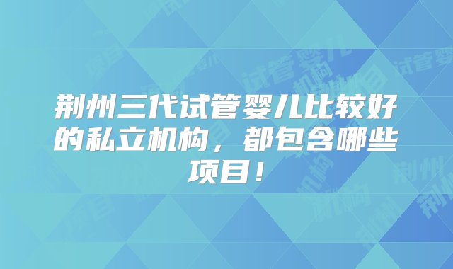 荆州三代试管婴儿比较好的私立机构，都包含哪些项目！