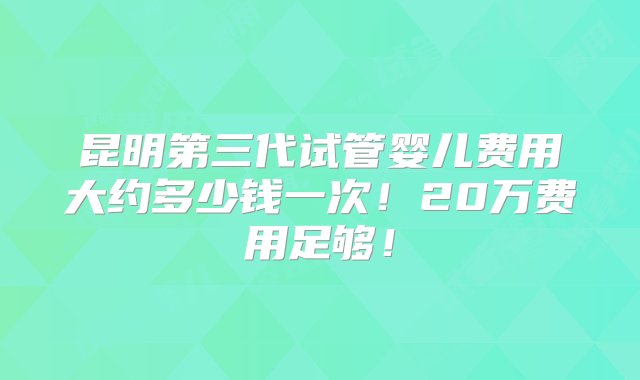 昆明第三代试管婴儿费用大约多少钱一次！20万费用足够！