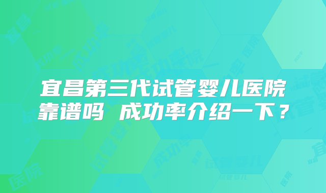 宜昌第三代试管婴儿医院靠谱吗 成功率介绍一下？