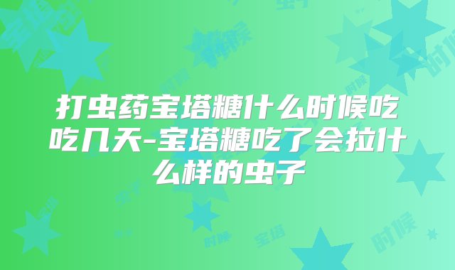 打虫药宝塔糖什么时候吃吃几天-宝塔糖吃了会拉什么样的虫子