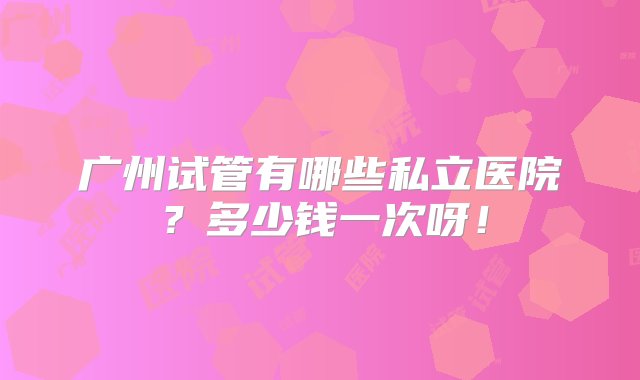 广州试管有哪些私立医院？多少钱一次呀！