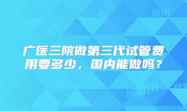 广医三院做第三代试管费用要多少，国内能做吗？