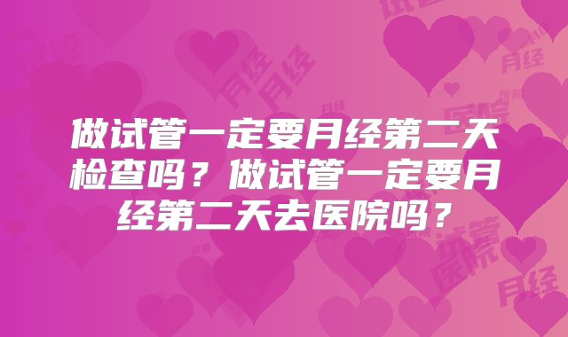 做试管一定要月经第二天检查吗？做试管一定要月经第二天去医院吗？