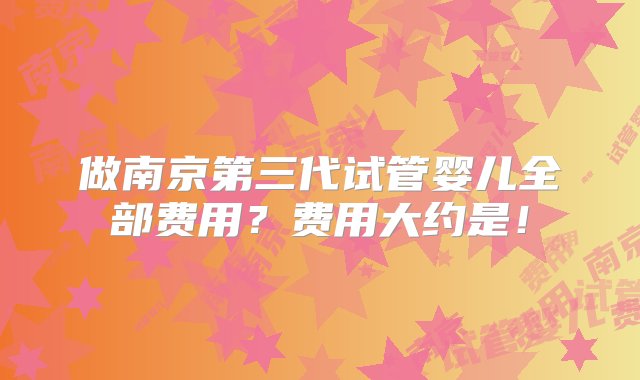 做南京第三代试管婴儿全部费用？费用大约是！