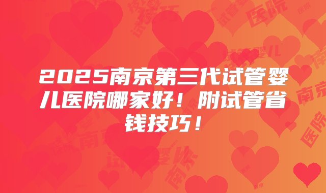 2025南京第三代试管婴儿医院哪家好！附试管省钱技巧！