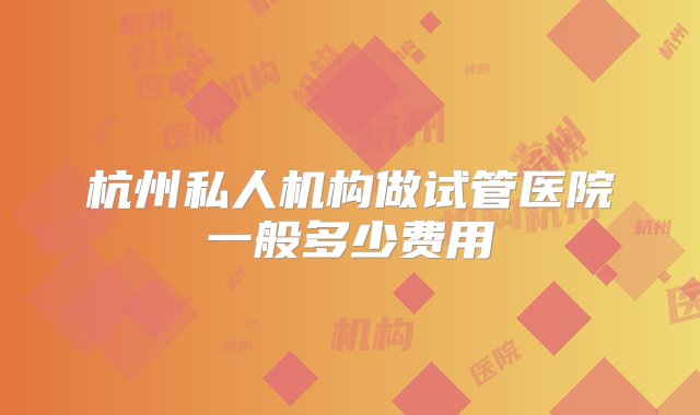 杭州私人机构做试管医院一般多少费用