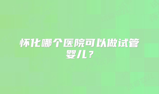 怀化哪个医院可以做试管婴儿？