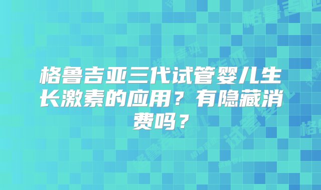 格鲁吉亚三代试管婴儿生长激素的应用？有隐藏消费吗？