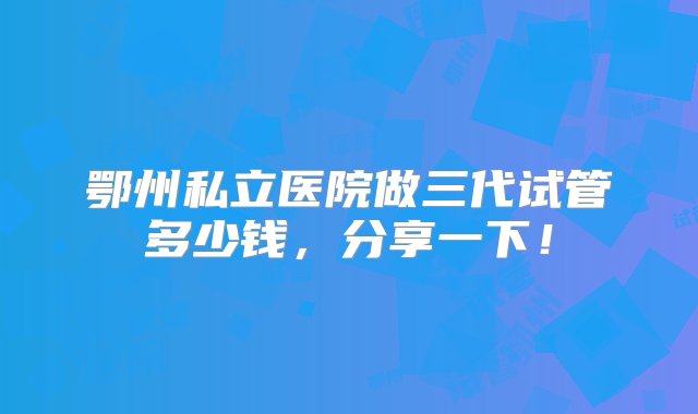 鄂州私立医院做三代试管多少钱，分享一下！