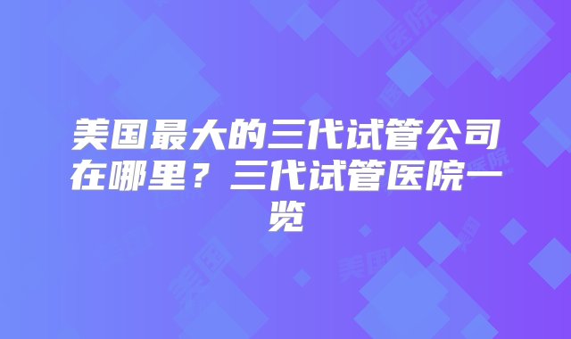 美国最大的三代试管公司在哪里？三代试管医院一览