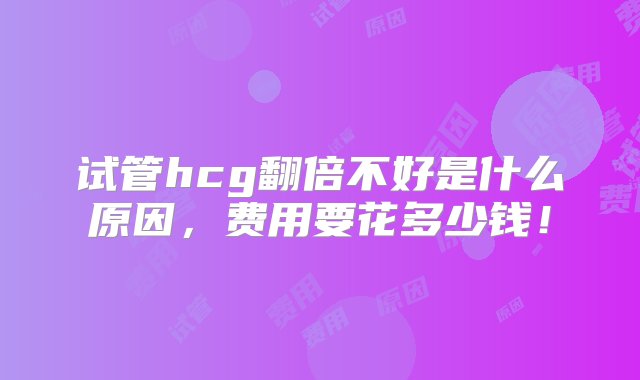 试管hcg翻倍不好是什么原因，费用要花多少钱！