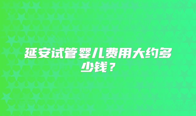 延安试管婴儿费用大约多少钱？