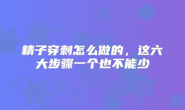 精子穿刺怎么做的，这六大步骤一个也不能少