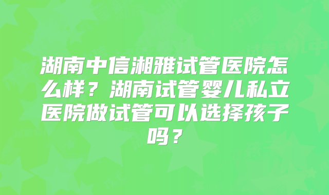 湖南中信湘雅试管医院怎么样？湖南试管婴儿私立医院做试管可以选择孩子吗？