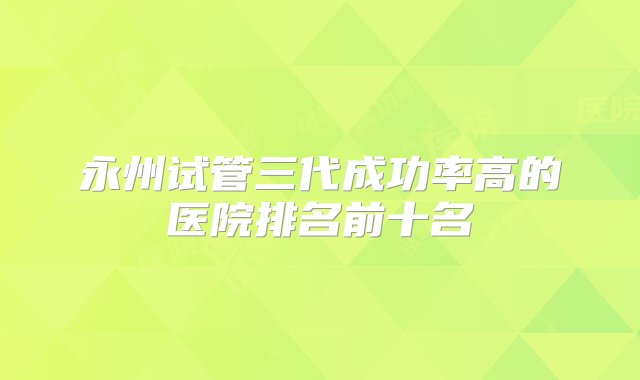 永州试管三代成功率高的医院排名前十名