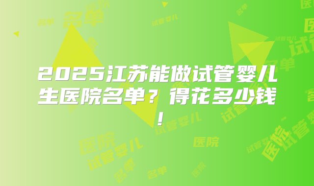 2025江苏能做试管婴儿生医院名单？得花多少钱！