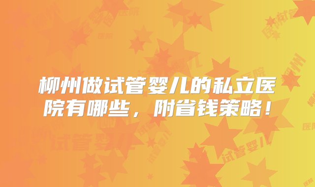 柳州做试管婴儿的私立医院有哪些，附省钱策略！