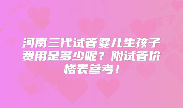 河南三代试管婴儿生孩子费用是多少呢？附试管价格表参考！