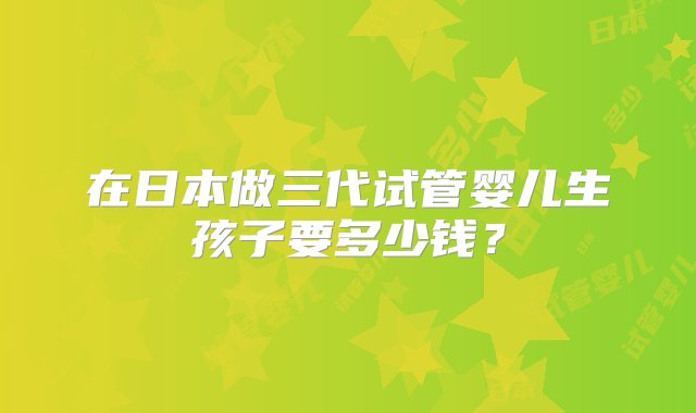 在日本做三代试管婴儿生孩子要多少钱？