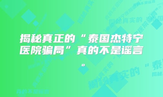 揭秘真正的“泰国杰特宁医院骗局”真的不是谣言。