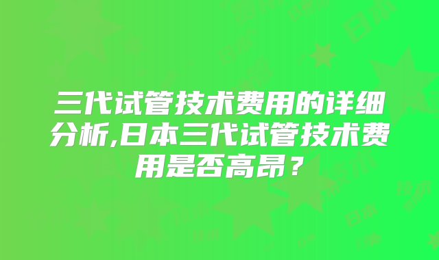 三代试管技术费用的详细分析,日本三代试管技术费用是否高昂？