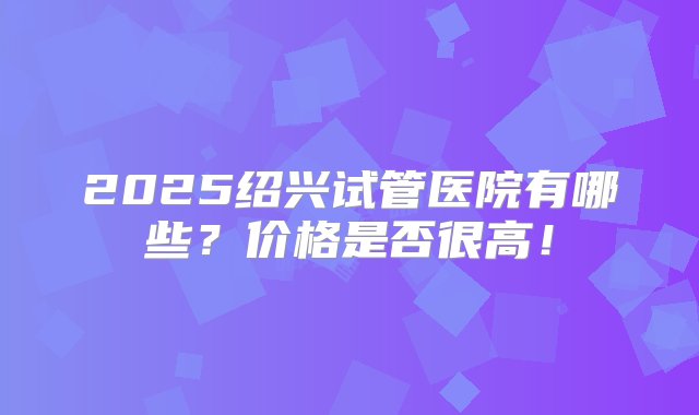 2025绍兴试管医院有哪些？价格是否很高！