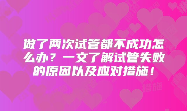 做了两次试管都不成功怎么办？一文了解试管失败的原因以及应对措施！