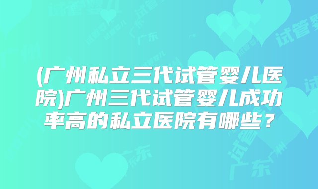 (广州私立三代试管婴儿医院)广州三代试管婴儿成功率高的私立医院有哪些？