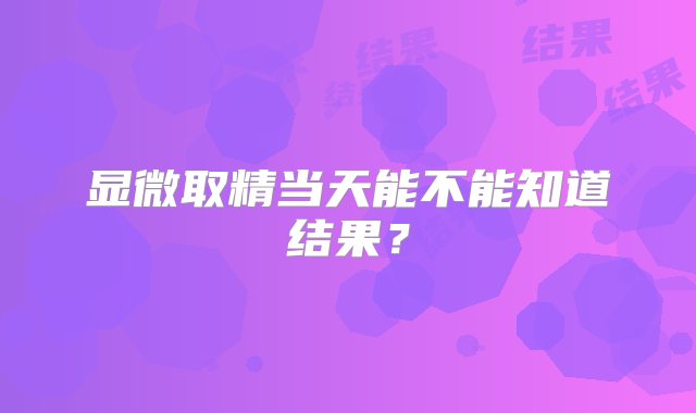 显微取精当天能不能知道结果？