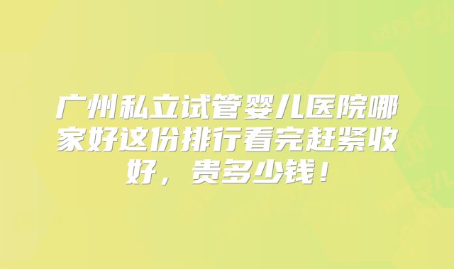 广州私立试管婴儿医院哪家好这份排行看完赶紧收好，贵多少钱！