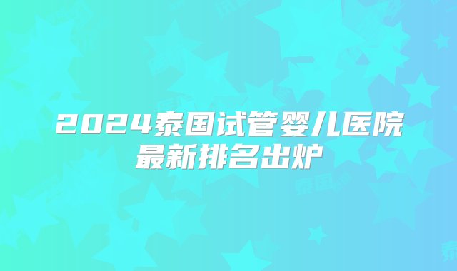 2024泰国试管婴儿医院最新排名出炉