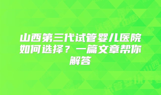 山西第三代试管婴儿医院如何选择？一篇文章帮你解答