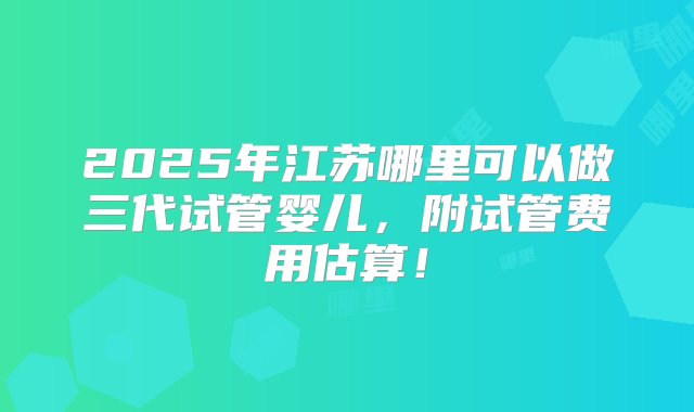 2025年江苏哪里可以做三代试管婴儿，附试管费用估算！