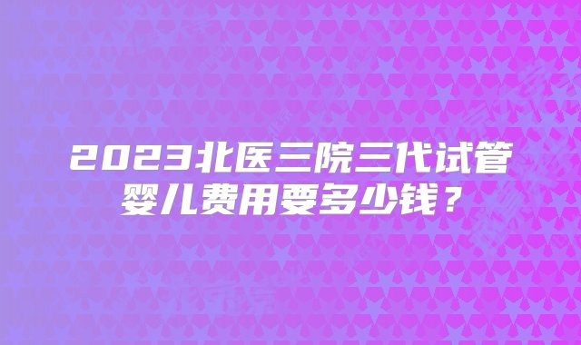 2023北医三院三代试管婴儿费用要多少钱？