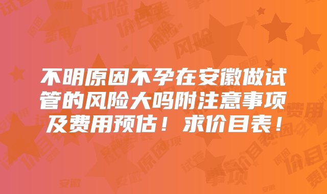 不明原因不孕在安徽做试管的风险大吗附注意事项及费用预估！求价目表！