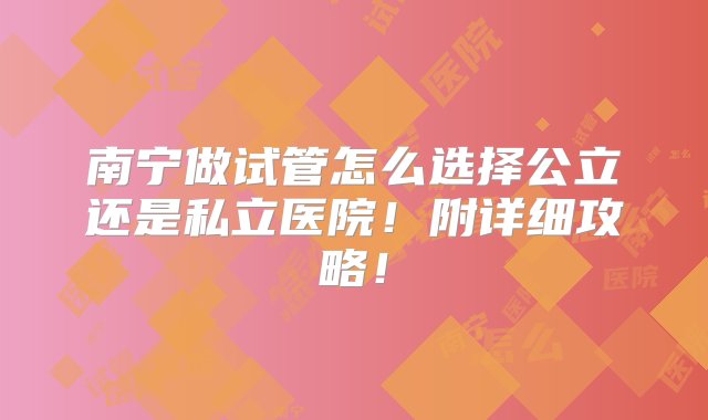 南宁做试管怎么选择公立还是私立医院！附详细攻略！