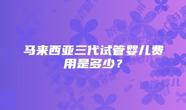 马来西亚三代试管婴儿费用是多少？