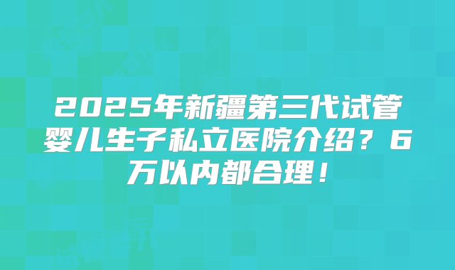 2025年新疆第三代试管婴儿生子私立医院介绍？6万以内都合理！