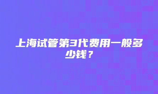 上海试管第3代费用一般多少钱？