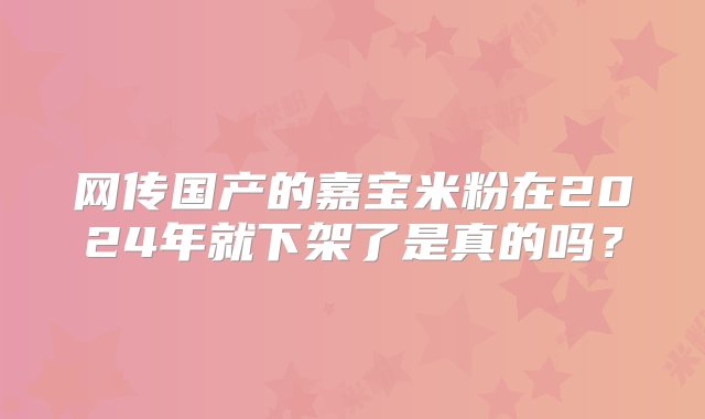 网传国产的嘉宝米粉在2024年就下架了是真的吗？