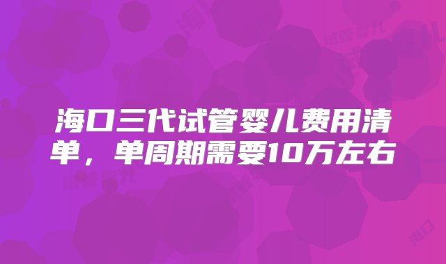 海口三代试管婴儿费用清单，单周期需要10万左右