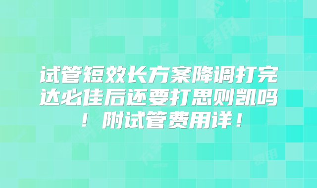 试管短效长方案降调打完达必佳后还要打思则凯吗！附试管费用详！