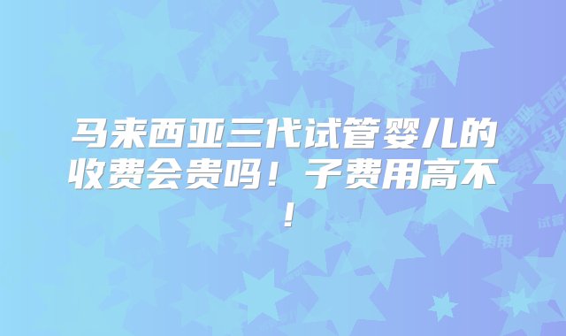 马来西亚三代试管婴儿的收费会贵吗！子费用高不！