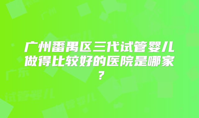 广州番禺区三代试管婴儿做得比较好的医院是哪家？