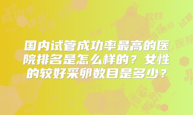 国内试管成功率最高的医院排名是怎么样的？女性的较好采卵数目是多少？