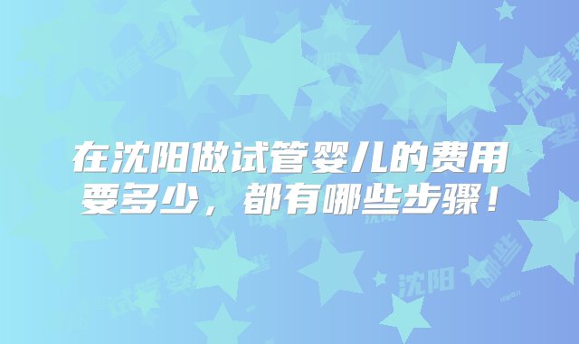 在沈阳做试管婴儿的费用要多少，都有哪些步骤！