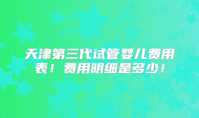 天津第三代试管婴儿费用表！费用明细是多少！